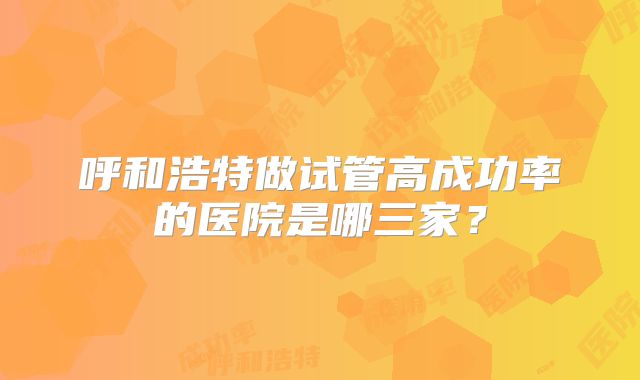 呼和浩特做试管高成功率的医院是哪三家?