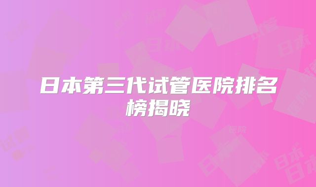 日本第三代试管医院排名榜揭晓