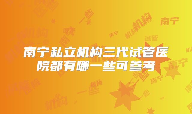 南宁私立机构三代试管医院都有哪一些可参考