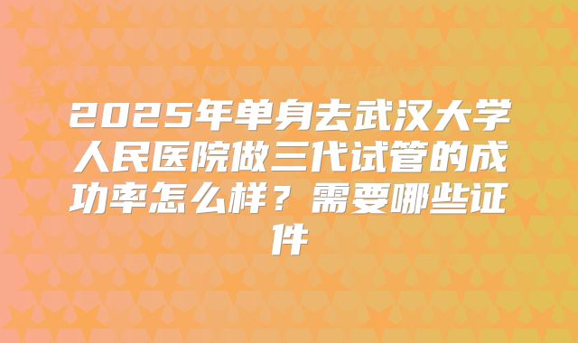 2025年单身去武汉大学人民医院做三代试管的成功率怎么样？需要哪些证件
