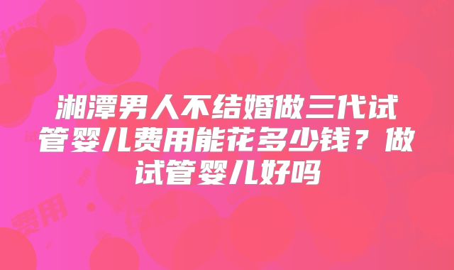 湘潭男人不结婚做三代试管婴儿费用能花多少钱？做试管婴儿好吗