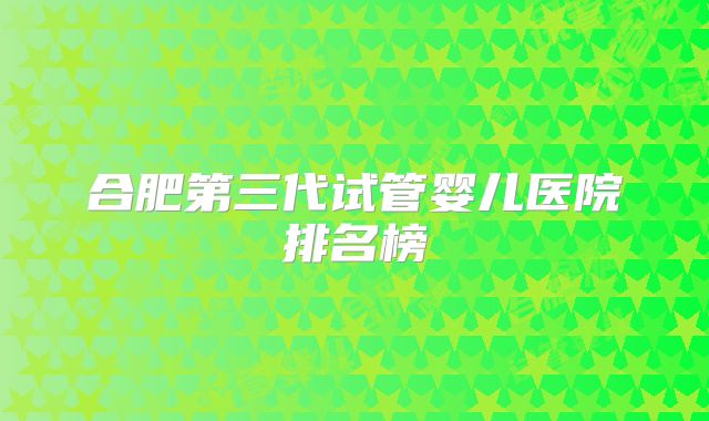 合肥第三代试管婴儿医院排名榜