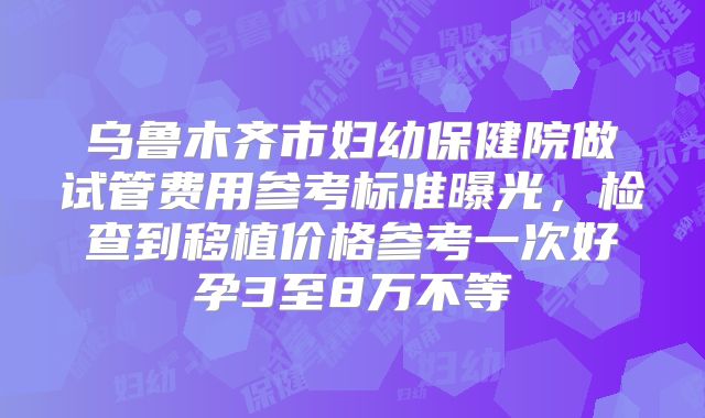乌鲁木齐市妇幼保健院做试管费用参考标准曝光，检查到移植价格参考一次好孕3至8万不等