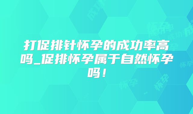 打促排针怀孕的成功率高吗_促排怀孕属于自然怀孕吗！