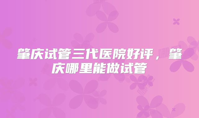 肇庆试管三代医院好评,肇庆哪里能做试管