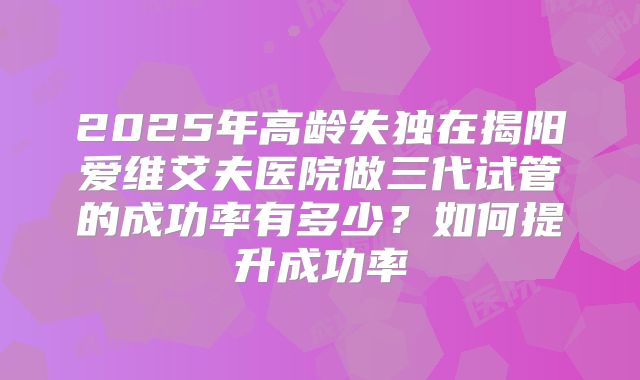 2025年高龄失独在揭阳爱维艾夫医院做三代试管的成功率有多少?如何提升成功率