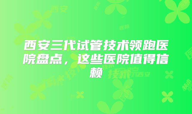西安三代试管技术领跑医院盘点,这些医院值得信赖
