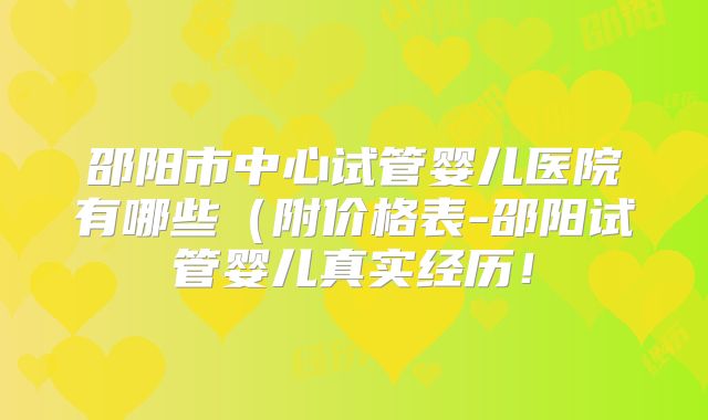 邵阳市中心试管婴儿医院有哪些(附价格表-邵阳试管婴儿真实经历!