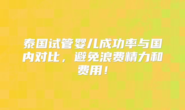 泰国试管婴儿成功率与国内对比，避免浪费精力和费用！