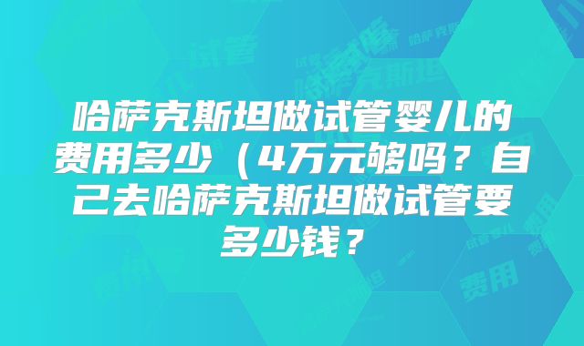 哈萨克斯坦做试管婴儿的费用多少(4万元够吗?自己去哈萨克斯坦做试管要多少钱?