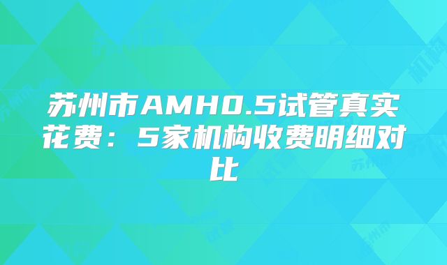 苏州市AMH0.5试管真实花费:5家机构收费明细对比