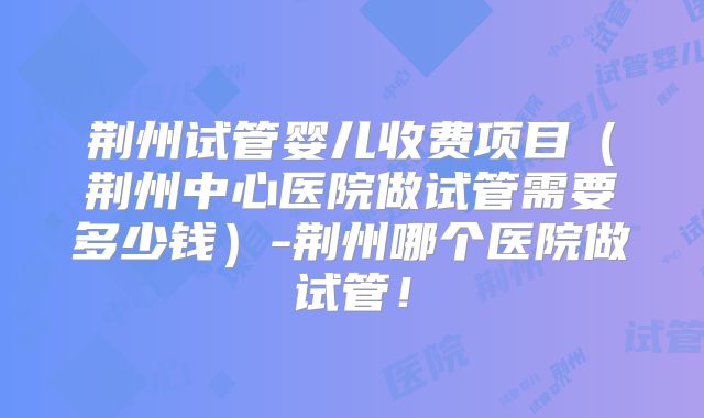 荆州试管婴儿收费项目（荆州中心医院做试管需要多少钱）-荆州哪个医院做试管！