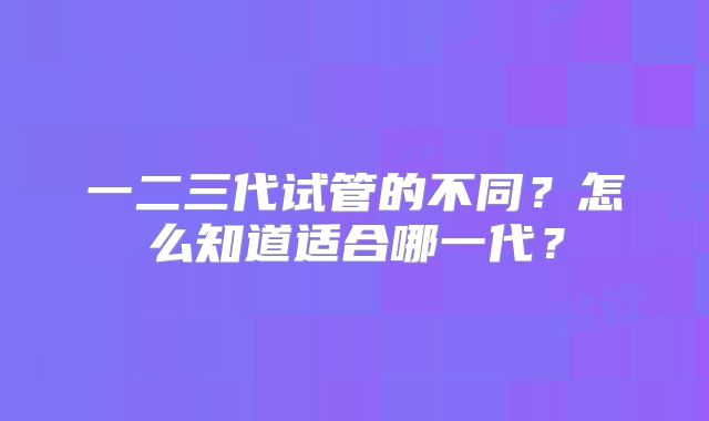 一二三代试管的不同？怎么知道适合哪一代？