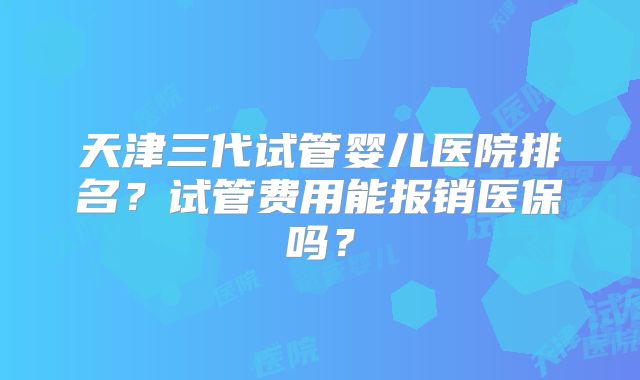 天津三代试管婴儿医院排名？试管费用能报销医保吗？