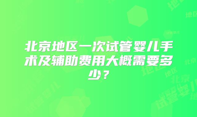 北京地区一次试管婴儿手术及辅助费用大概需要多少？