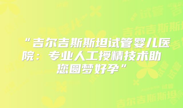 “吉尔吉斯斯坦试管婴儿医院：专业人工授精技术助您圆梦好孕”