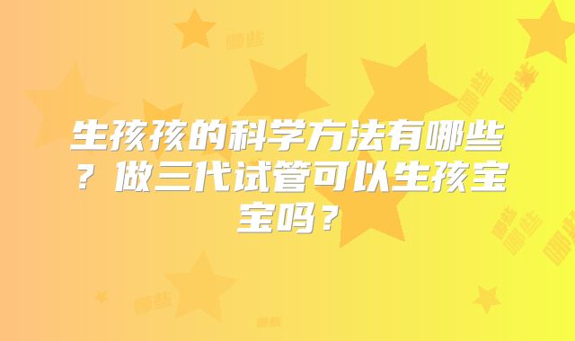 生孩孩的科学方法有哪些?做三代试管可以生孩宝宝吗?