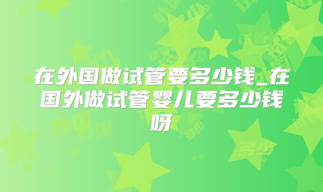 在外国做试管要多少钱_在国外做试管婴儿要多少钱呀