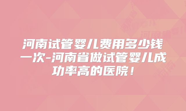 河南试管婴儿费用多少钱一次-河南省做试管婴儿成功率高的医院！
