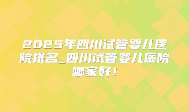 2025年四川试管婴儿医院排名_四川试管婴儿医院哪家好！