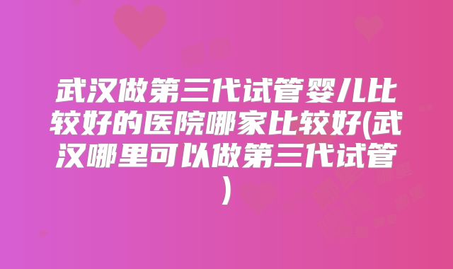 武汉做第三代试管婴儿比较好的医院哪家比较好(武汉哪里可以做第三代试管)