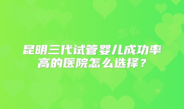 昆明三代试管婴儿成功率高的医院怎么选择？