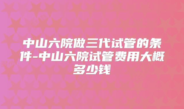 中山六院做三代试管的条件-中山六院试管费用大概多少钱