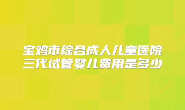 宝鸡市综合成人儿童医院三代试管婴儿费用是多少