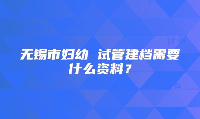 无锡市妇幼 试管建档需要什么资料?