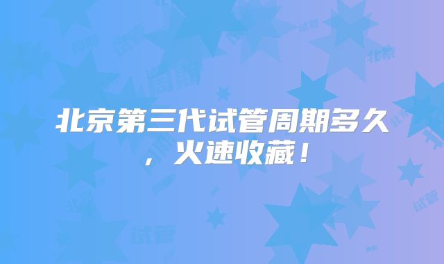 北京第三代试管周期多久，火速收藏！