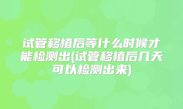 试管移植后等什么时候才能检测出(试管移植后几天可以检测出来)