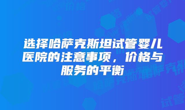 选择哈萨克斯坦试管婴儿医院的注意事项，价格与服务的平衡