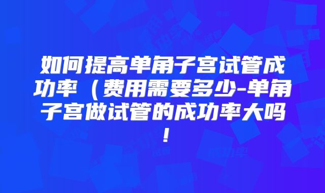 如何提高单角子宫试管成功率（费用需要多少-单角子宫做试管的成功率大吗！