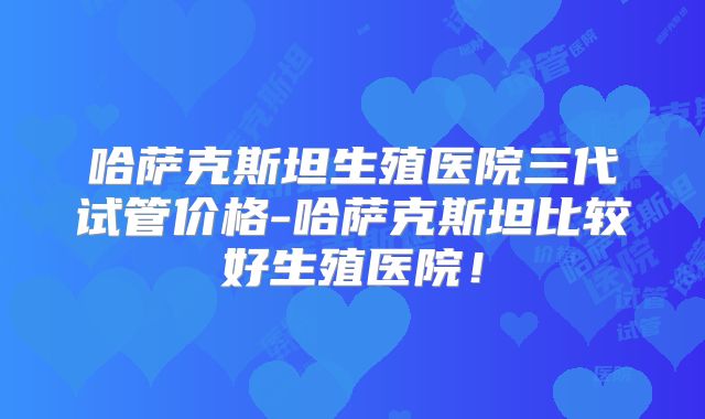 哈萨克斯坦生殖医院三代试管价格-哈萨克斯坦比较好生殖医院！