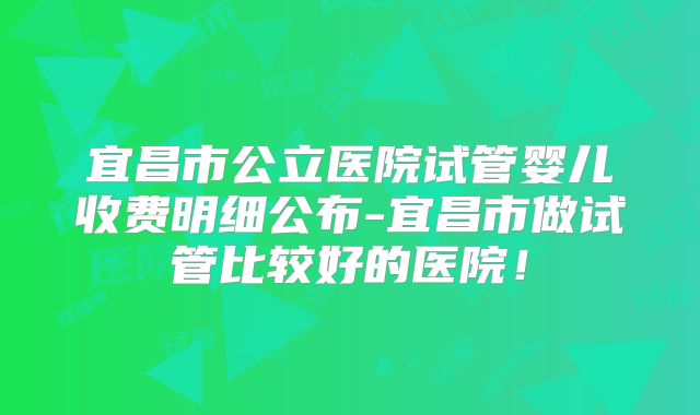 宜昌市公立医院试管婴儿收费明细公布-宜昌市做试管比较好的医院!