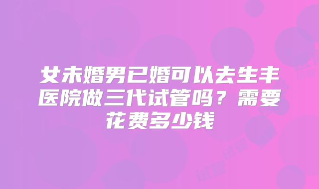 女未婚男已婚可以去生丰医院做三代试管吗?需要花费多少钱