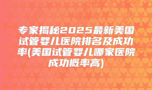 专家揭秘2025最新美国试管婴儿医院排名及成功率(美国试管婴儿哪家医院成功概率高)