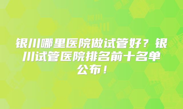 银川哪里医院做试管好?银川试管医院排名前十名单公布!