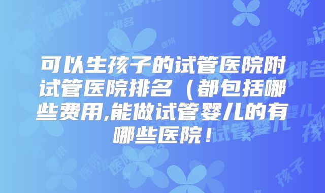 可以生孩子的试管医院附试管医院排名（都包括哪些费用,能做试管婴儿的有哪些医院！