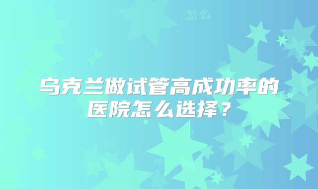 乌克兰做试管高成功率的医院怎么选择?