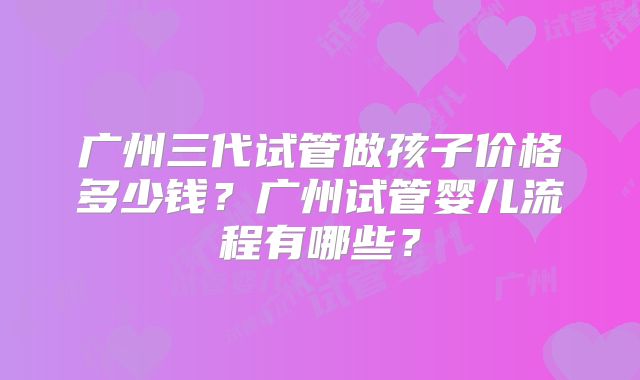 广州三代试管做孩子价格多少钱？广州试管婴儿流程有哪些？