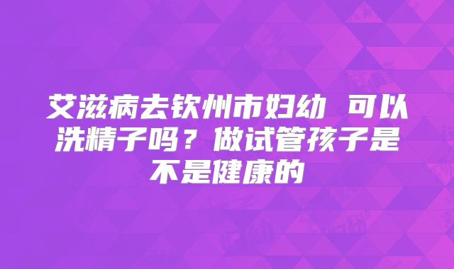 艾滋病去钦州市妇幼 可以洗精子吗?做试管孩子是不是健康的
