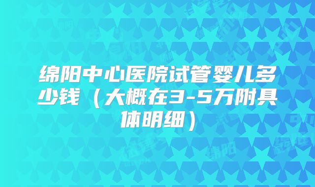 绵阳中心医院试管婴儿多少钱(大概在3-5万附具体明细)