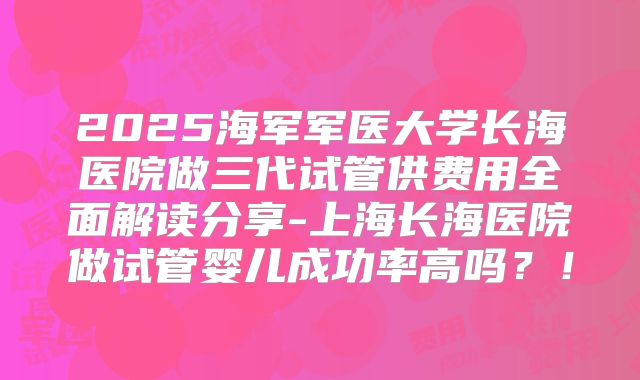2025海军军医大学长海医院做三代试管供费用全面解读分享-上海长海医院做试管婴儿成功率高吗？！