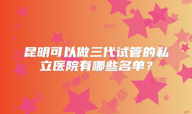 昆明可以做三代试管的私立医院有哪些名单？