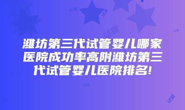 潍坊第三代试管婴儿哪家医院成功率高附潍坊第三代试管婴儿医院排名!