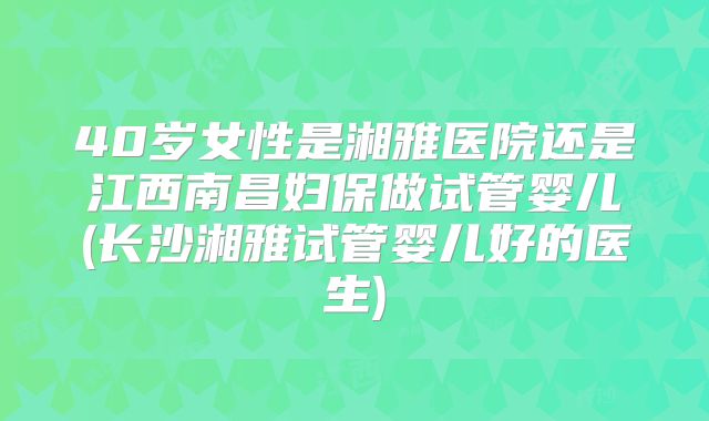 40岁女性是湘雅医院还是江西南昌妇保做试管婴儿(长沙湘雅试管婴儿好的医生)