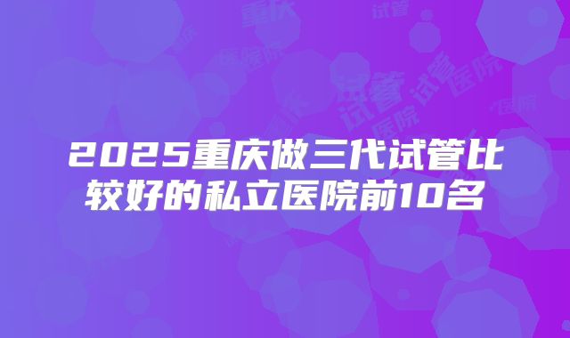 2025重庆做三代试管比较好的私立医院前10名