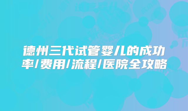 德州三代试管婴儿的成功率/费用/流程/医院全攻略