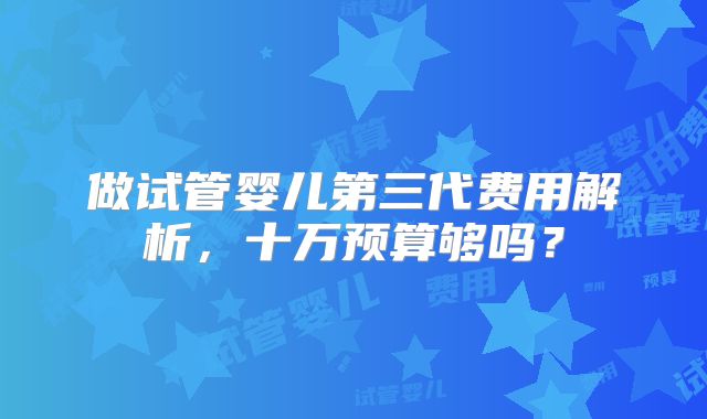 做试管婴儿第三代费用解析，十万预算够吗？
